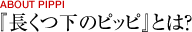 ABOUT PIPPI[『長くつ下のピッピ』とは？]